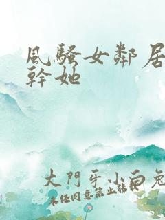 风骚女邻居让我干她