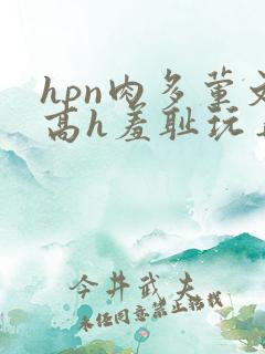 hpn肉多荤文高h羞耻玩弄 hpn肉多荤文高h羞耻玩弄