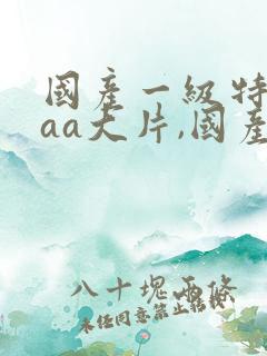 国产一级特黄aaa大片,国产一级特黄