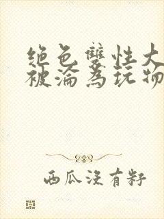 绝色双性大美人被沦为玩物