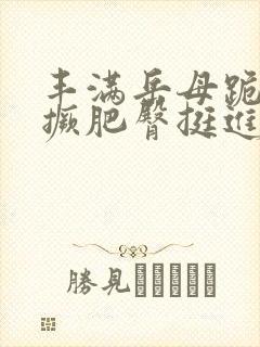 丰满岳母跪趴高撅肥臀挺进
