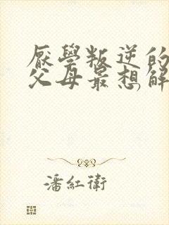 厌学叛逆的孩子父母最想解决的问题