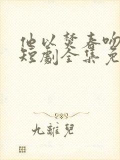 他以焚春吻长夏短剧全集免费观看高清