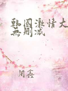 韩国激情大合集无删减