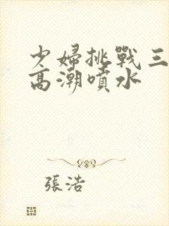 少妇挑战三黑人高潮喷水