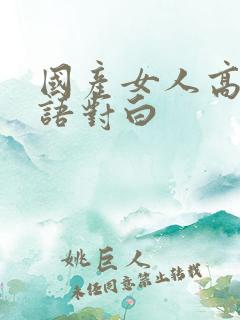 国产女人高潮国语对白