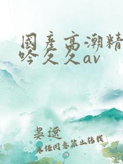 国产高潮精品呻吟久久av