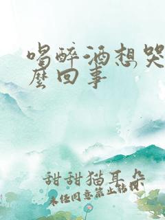 喝醉酒想哭是怎么回事