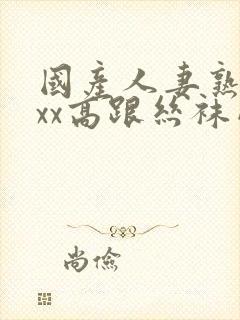 国产人妻熟女ⅹxx高跟丝袜网站