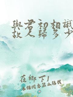与君初相识犹如故人归多少集