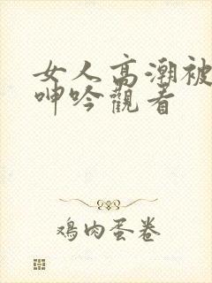 女人高潮被爽到呻吟观看