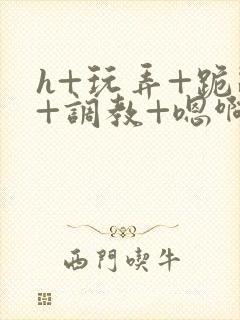 h+玩弄+跪趴+调教+嗯啊