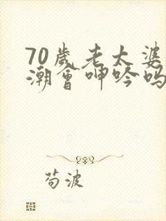 70岁老太婆高潮会呻吟吗