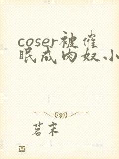 coser被催眠成肉奴小说最新章节更新内