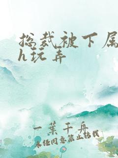 总裁被下属调教h玩弄
