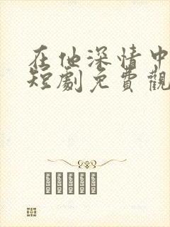 在他深情中陨落短剧免费观看全集