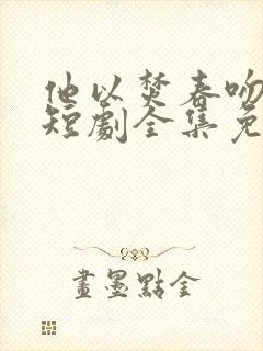 他以焚春吻长夏短剧全集免费观看