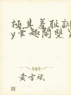 极其羞耻训诫by笔趣阁双男主小说