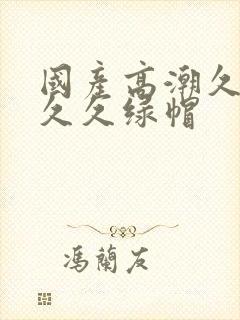 国产高潮久久久久久绿帽