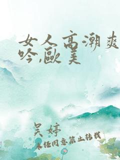 女人高潮爽到呻吟,欧美