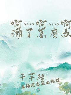 啊灬啊灬啊灬高潮了怎么办视频