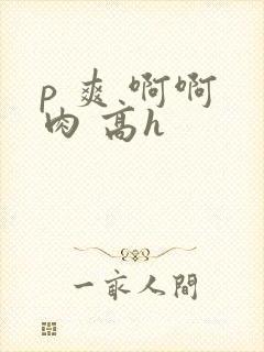 p 爽 啊啊 肉 高h
