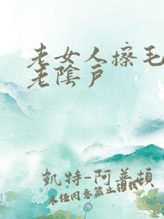 老女人擦毛茸茸老阴户