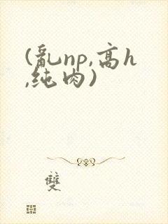 (乱np,高h,纯肉)