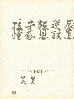 孩子叛逆厌学不懂感恩该怎么办