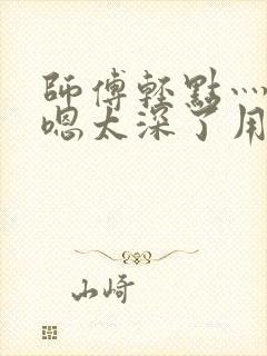 师傅轻点灬太粗嗯太深了用