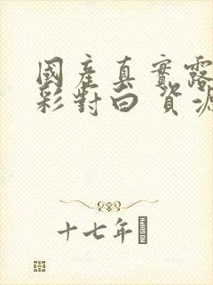 国产真实露脸精彩对白 资源免费