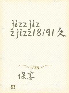 jizzjizzjizz18/91久久综合精品久久久
