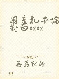 国产乱子伦露脸对白xxxx