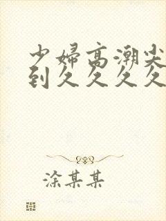 少妇高潮尖叫爽到久久久久久久久