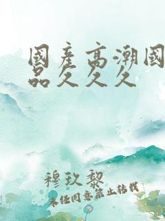 国产高潮国产精品久久久