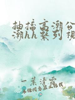 抽搐高潮公主喷潮hh系列视频
