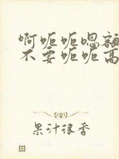啊呃呃嗯额啊别不要呃呃高h