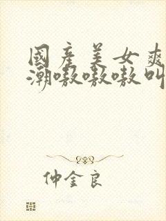 国产美女爽到高潮嗷嗷嗷叫视频