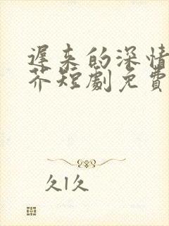 迟来的深情如草芥短剧免费