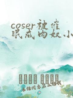 coser被催眠成肉奴小说最新章节更新内