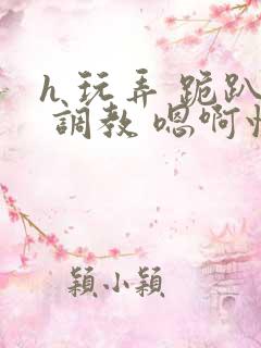 h 玩弄 跪趴 调教 嗯啊快穿