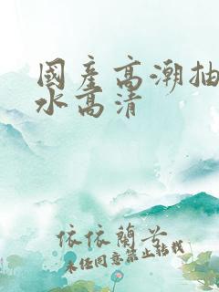 国产高潮抽搐喷水高清