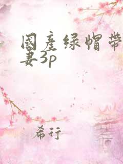 国产绿帽带着娇妻3p
