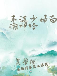 丰满少妇白浆高潮呻吟
