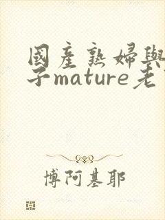 国产熟妇与小伙子mature老熟妇