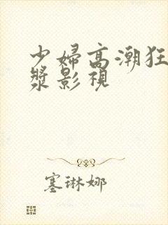 少妇高潮狂喷白浆影视