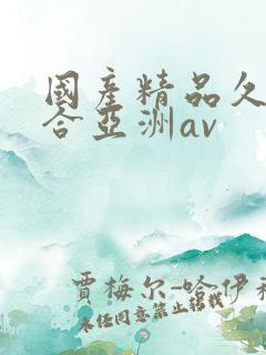 国产精品久久综合亚洲av 国产精品久久综合亚洲av