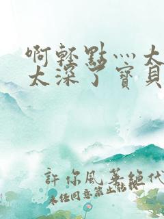 啊轻点灬太粗嗯太深了宝贝