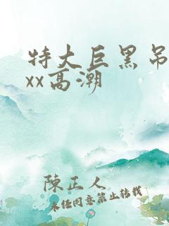 特大巨黑吊xxxx高潮