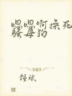 嗯嗯啊操死你小骚母狗